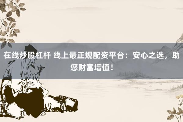 在线炒股杠杆 线上最正规配资平台：安心之选，助您财富增值！