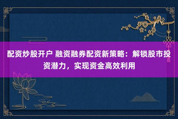 配资炒股开户 融资融券配资新策略：解锁股市投资潜力，实现资金高效利用
