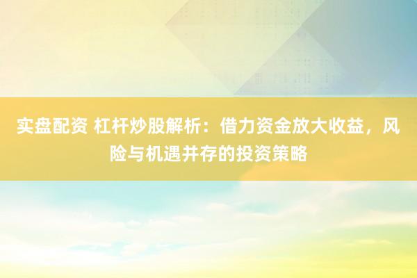 实盘配资 杠杆炒股解析：借力资金放大收益，风险与机遇并存的投资策略