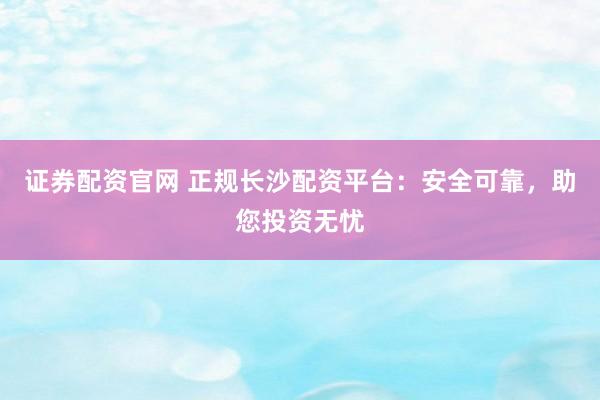 证券配资官网 正规长沙配资平台：安全可靠，助您投资无忧