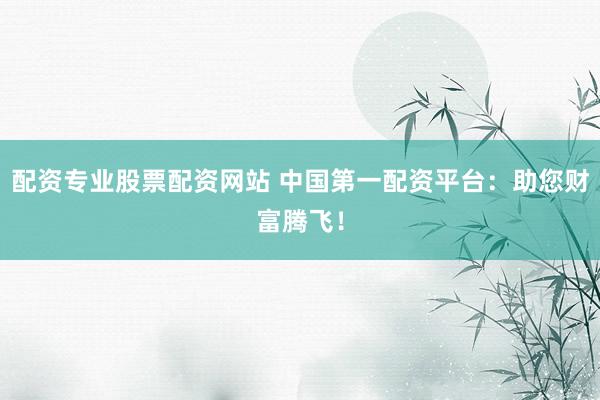 配资专业股票配资网站 中国第一配资平台：助您财富腾飞！