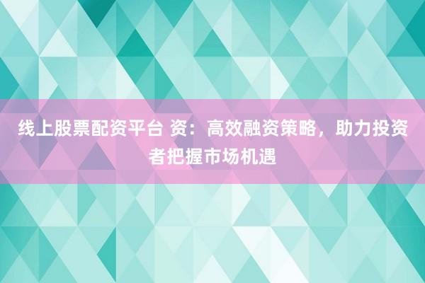 线上股票配资平台 资：高效融资策略，助力投资者把握市场机遇