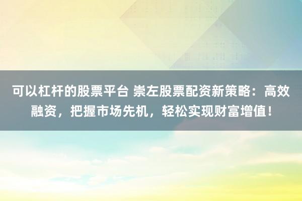 可以杠杆的股票平台 崇左股票配资新策略：高效融资，把握市场先机，轻松实现财富增值！