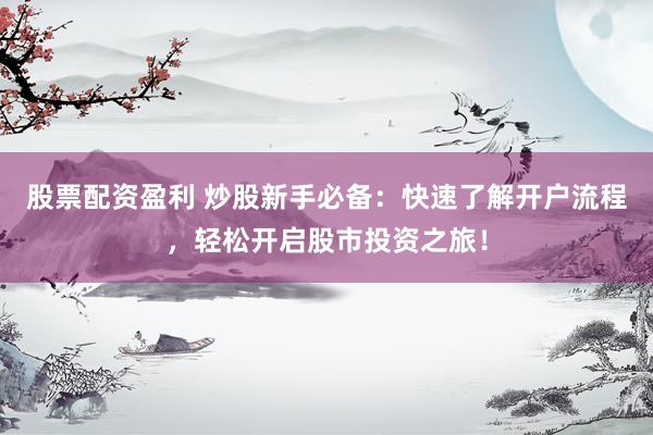 股票配资盈利 炒股新手必备：快速了解开户流程，轻松开启股市投资之旅！