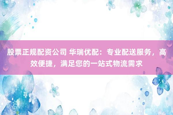 股票正规配资公司 华瑞优配：专业配送服务，高效便捷，满足您的一站式物流需求