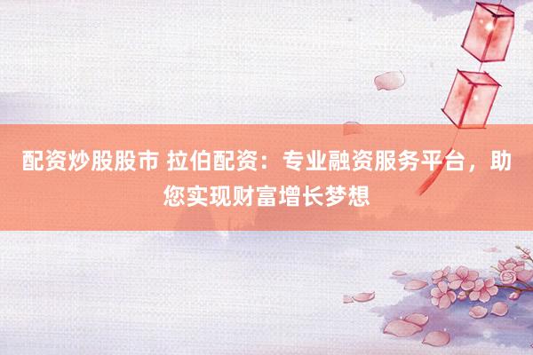 配资炒股股市 拉伯配资：专业融资服务平台，助您实现财富增长梦想