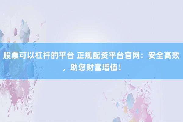 股票可以杠杆的平台 正规配资平台官网：安全高效，助您财富增值！