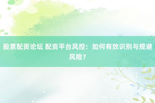 股票配资论坛 配资平台风控：如何有效识别与规避风险？