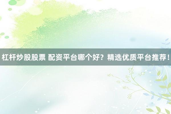 杠杆炒股股票 配资平台哪个好？精选优质平台推荐！