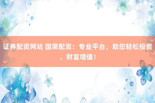 证券配资网站 国荣配资：专业平台，助您轻松投资，财富增值！