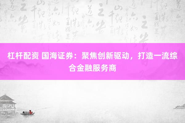 杠杆配资 国海证券：聚焦创新驱动，打造一流综合金融服务商