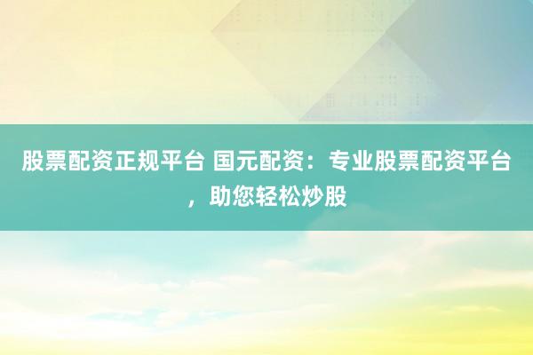 股票配资正规平台 国元配资：专业股票配资平台，助您轻松炒股