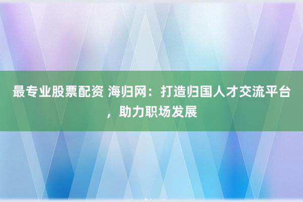 最专业股票配资 海归网：打造归国人才交流平台，助力职场发展