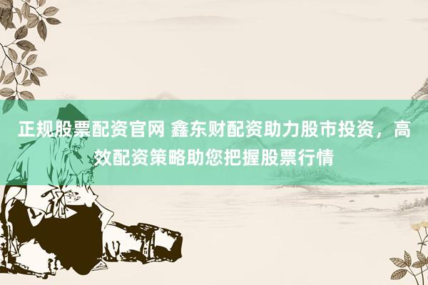 正规股票配资官网 鑫东财配资助力股市投资，高效配资策略助您把握股票行情