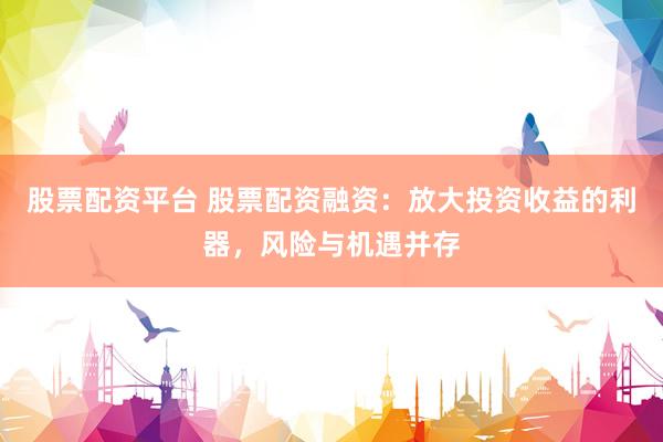 股票配资平台 股票配资融资：放大投资收益的利器，风险与机遇并存