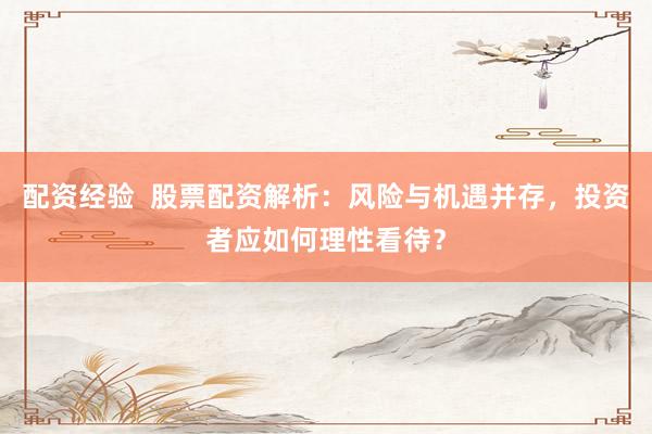 配资经验  股票配资解析：风险与机遇并存，投资者应如何理性看待？