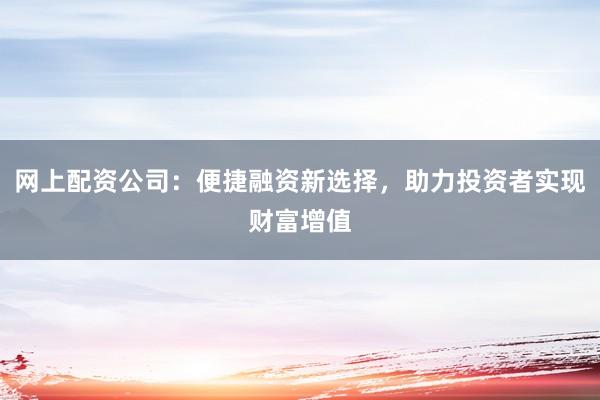 网上配资公司：便捷融资新选择，助力投资者实现财富增值