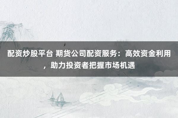 配资炒股平台 期货公司配资服务：高效资金利用，助力投资者把握市场机遇
