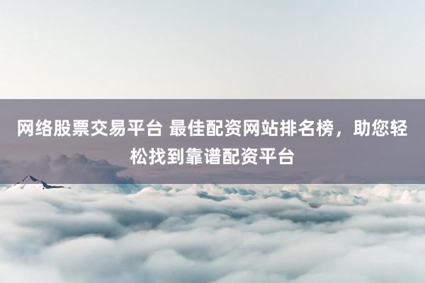 网络股票交易平台 最佳配资网站排名榜，助您轻松找到靠谱配资平台