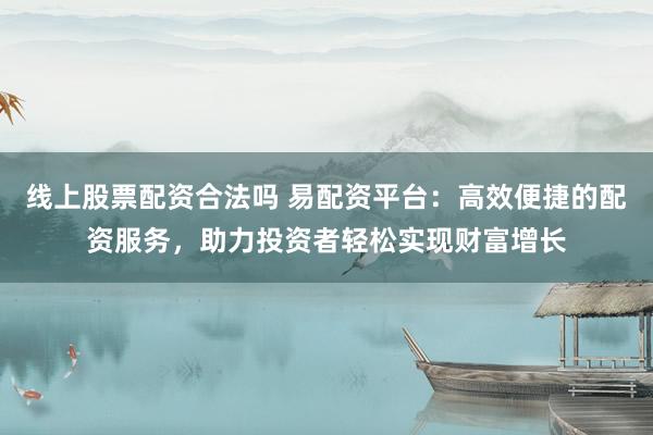 线上股票配资合法吗 易配资平台：高效便捷的配资服务，助力投资者轻松实现财富增长