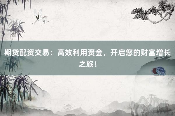 期货配资交易：高效利用资金，开启您的财富增长之旅！