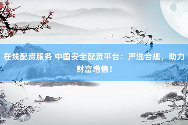 在线配资服务 中国安全配资平台：严选合规，助力财富增值！