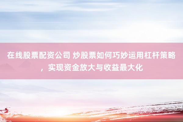 在线股票配资公司 炒股票如何巧妙运用杠杆策略，实现资金放大与收益最大化