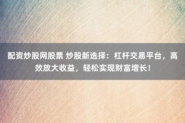 配资炒股网股票 炒股新选择：杠杆交易平台，高效放大收益，轻松实现财富增长！