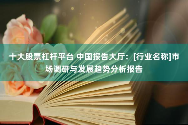 十大股票杠杆平台 中国报告大厅：[行业名称]市场调研与发展趋势分析报告