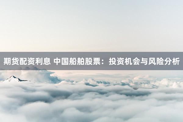 期货配资利息 中国船舶股票：投资机会与风险分析