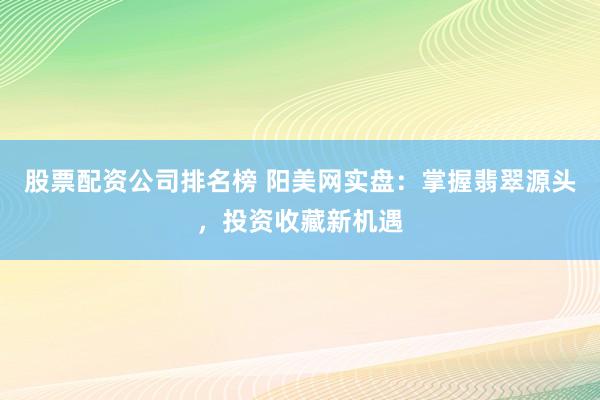 股票配资公司排名榜 阳美网实盘：掌握翡翠源头，投资收藏新机遇