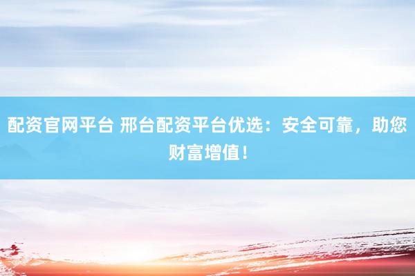 配资官网平台 邢台配资平台优选：安全可靠，助您财富增值！