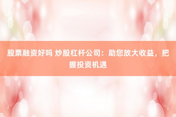 股票融资好吗 炒股杠杆公司：助您放大收益，把握投资机遇