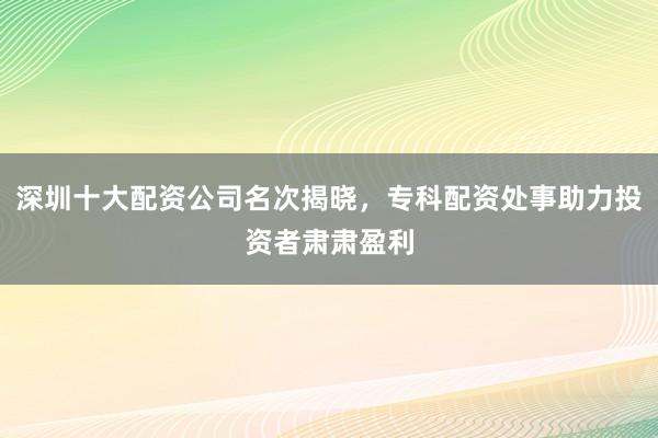 深圳十大配资公司名次揭晓，专科配资处事助力投资者肃肃盈利