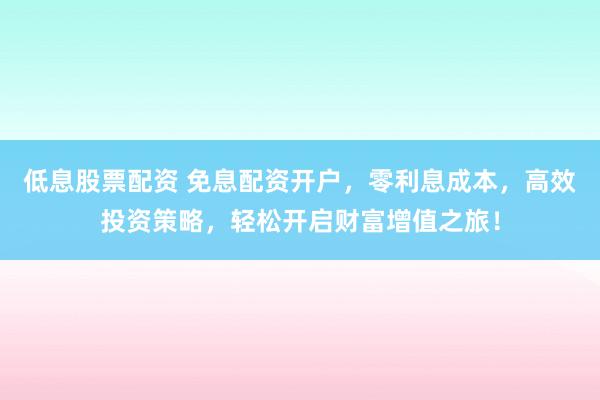 低息股票配资 免息配资开户，零利息成本，高效投资策略，轻松开启财富增值之旅！