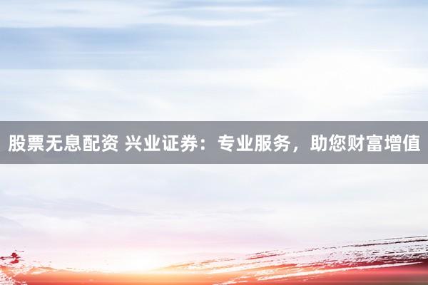 股票无息配资 兴业证券：专业服务，助您财富增值