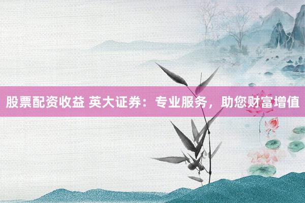 股票配资收益 英大证券：专业服务，助您财富增值