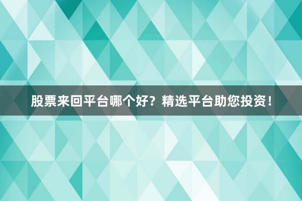 股票来回平台哪个好？精选平台助您投资！