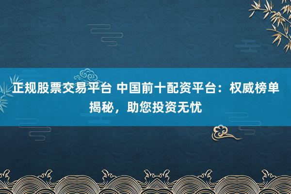 正规股票交易平台 中国前十配资平台：权威榜单揭秘，助您投资无忧