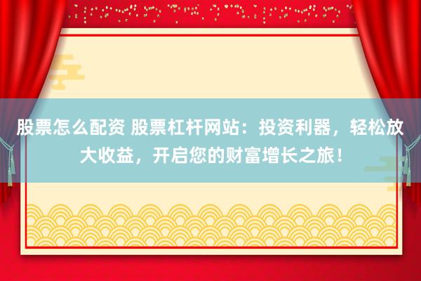 股票怎么配资 股票杠杆网站：投资利器，轻松放大收益，开启您的财富增长之旅！