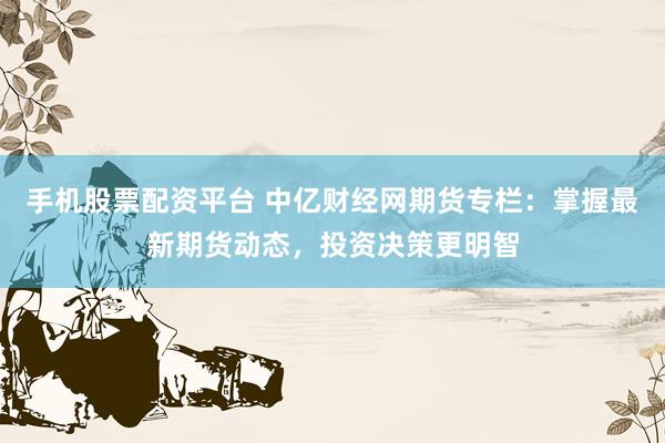 手机股票配资平台 中亿财经网期货专栏：掌握最新期货动态，投资决策更明智