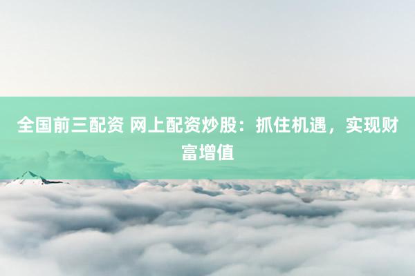 全国前三配资 网上配资炒股：抓住机遇，实现财富增值
