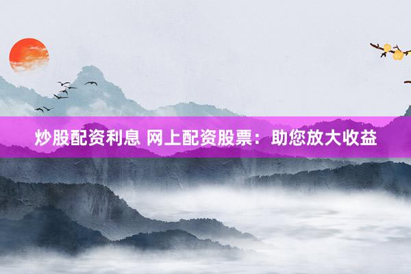 炒股配资利息 网上配资股票：助您放大收益