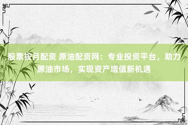 股票按月配资 原油配资网：专业投资平台，助力原油市场，实现资产增值新机遇