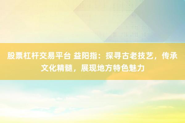 股票杠杆交易平台 益阳指：探寻古老技艺，传承文化精髓，展现地方特色魅力