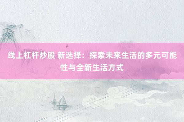 线上杠杆炒股 新选择：探索未来生活的多元可能性与全新生活方式