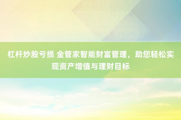 杠杆炒股亏损 金管家智能财富管理，助您轻松实现资产增值与理财目标