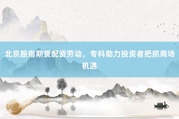 北京股指期货配资劳动，专科助力投资者把抓商场机遇