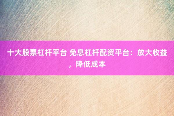 十大股票杠杆平台 免息杠杆配资平台：放大收益，降低成本