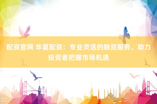 配资官网 华夏配资：专业灵活的融资服务，助力投资者把握市场机遇